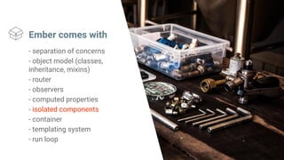 Ember comes with
- separation of concerns
- object model (classes,
inheritance, mixins)
- router
- observers
- computed properties
- isolated components
- container
- templating system
- run loop
 