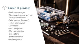 Ember-cli provides
- Package manager
- Directory structure and file
naming conventions
- Build system (broccoli)
- jsHint on every run
- Livereload
- Module system
- ES6 transpilation
- Generators
- Test Framework
- Addon system
 