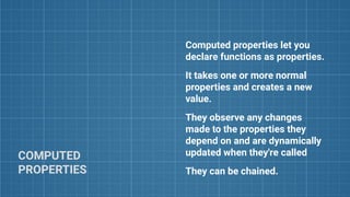COMPUTED
PROPERTIES
Computed properties let you
declare functions as properties.
It takes one or more normal
properties and creates a new
value.
They observe any changes
made to the properties they
depend on and are dynamically
updated when they're called
They can be chained.
 