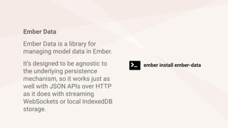 Ember Data
Ember Data is a library for
managing model data in Ember.
It’s designed to be agnostic to
the underlying persistence
mechanism, so it works just as
well with JSON APIs over HTTP
as it does with streaming
WebSockets or local IndexedDB
storage.
ember install ember-data
 