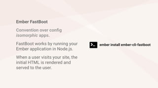 Ember FastBoot
Convention over config
isomorphic apps.
FastBoot works by running your
Ember application in Node.js.
When a user visits your site, the
initial HTML is rendered and
served to the user.
ember install ember-cli-fastboot
 