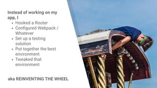Instead of working on my
app, I
▸ Hooked a Router
▸ Configured Webpack /
Whatever
▸ Set up a testing
solution
▸ Put together the best
environment
▸ Tweaked that
environment
aka REINVENTING THE WHEEL
 