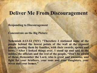 Deliver Me From Discouragement
Responding to Discouragement
Concentrate on the Big Picture
Nehemiah 4:13-14 (NIV) 13
Therefore I stationed some of the
people behind the lowest points of the wall at the exposed
places, posting them by families, with their swords, spears and
bows. 14
After I looked things over, I stood up and said to the
nobles, the officials and the rest of the people, “Don’t be afraid
of them. Remember the Lord, who is great and awesome, and
fight for your brothers, your sons and your daughters, your
wives and your homes.”
 