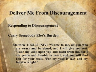 Deliver Me From Discouragement
Responding to Discouragement
Carry Somebody Else’s Burden
Matthew 11:28-30 (NIV) 28
“Come to me, all you who
are weary and burdened, and I will give you rest.
29
Take my yoke upon you and learn from me, for I
am gentle and humble in heart, and you will find
rest for your souls. 30
For my yoke is easy and my
burden is light.”
 