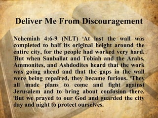 Deliver Me From Discouragement
Nehemiah 4:6-9 (NLT) 6
At last the wall was
completed to half its original height around the
entire city, for the people had worked very hard.
7
But when Sanballat and Tobiah and the Arabs,
Ammonites, and Ashdodites heard that the work
was going ahead and that the gaps in the wall
were being repaired, they became furious. 8
They
all made plans to come and fight against
Jerusalem and to bring about confusion there.
9
But we prayed to our God and guarded the city
day and night to protect ourselves.
 