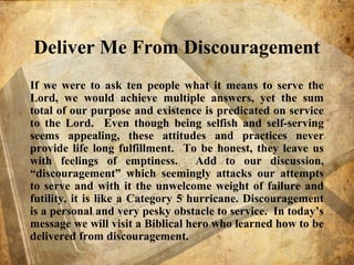 Deliver Me From Discouragement
If we were to ask ten people what it means to serve the
Lord, we would achieve multiple answers, yet the sum
total of our purpose and existence is predicated on service
to the Lord. Even though being selfish and self-serving
seems appealing, these attitudes and practices never
provide life long fulfillment. To be honest, they leave us
with feelings of emptiness. Add to our discussion,
“discouragement” which seemingly attacks our attempts
to serve and with it the unwelcome weight of failure and
futility, it is like a Category 5 hurricane. Discouragement
is a personal and very pesky obstacle to service. In today’s
message we will visit a Biblical hero who learned how to be
delivered from discouragement.
 