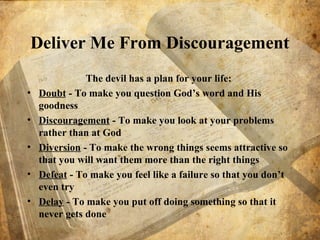 Deliver Me From Discouragement
The devil has a plan for your life:
• Doubt - To make you question God’s word and His
goodness
• Discouragement - To make you look at your problems
rather than at God
• Diversion - To make the wrong things seems attractive so
that you will want them more than the right things
• Defeat - To make you feel like a failure so that you don’t
even try
• Delay - To make you put off doing something so that it
never gets done
 