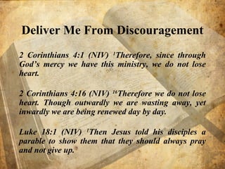 Deliver Me From Discouragement
2 Corinthians 4:1 (NIV) 1
Therefore, since through
God’s mercy we have this ministry, we do not lose
heart.
2 Corinthians 4:16 (NIV) 16
Therefore we do not lose
heart. Though outwardly we are wasting away, yet
inwardly we are being renewed day by day.
Luke 18:1 (NIV) 1
Then Jesus told his disciples a
parable to show them that they should always pray
and not give up.
 