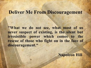 Deliver Me From Discouragement
"What we do not see, what most of us
never suspect of existing, is the silent but
irresistible power which comes to the
rescue of those who fight on in the face of
discouragement.“
Napoleon Hill
 