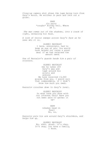 Close-up camera shot shows the tape being torn from
Gary’s mouth. He writhes in pain and lets out a
groan.
GARY
(In pain)
*coughs* Bloody hell… Where
am I…
The man comes out of the shadows, into a crack of
light, revealing his face.
A look of terror sweeps across Gary’s face as he
sees who it is.
ALEXEI RASCALOV
I have… annoyingly… had to
keep an eye on you. You would
have helped our cause a great
deal if we had received the
amount owed.
One of Rascalov’s guards hands him a pair of
scissors.
ALEXEI RASCALOV
(As he takes off
Gary’s gag and
tape around his
wrists and
ankles)
We have received 13,000
pounds from you. I would call
that commendable, if I didn’t
know how much you owed.
Rascalov crouches down to Gary’s level.
ALEXEI RASCALOV
So what have you done with
our interest Gary? Have you
not been able to gather it
up?
GARY
(shakes head in
fear)
No, no…
Rascalov puts his arm around Gary’s shoulders, and
helps him up.
ALEXEI RASCALOV
No, shhh. shush… it’s okay.
It’s okay. You have a family,
I know.
 