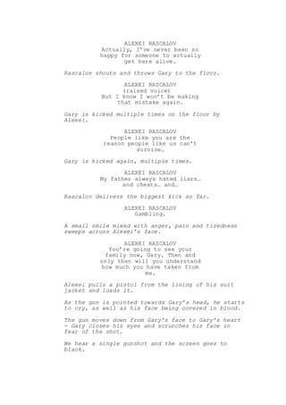 ALEXEI RASCALOV
Actually, I’ve never been so
happy for someone to actually
get here alive.
Rascalov shouts and throws Gary to the floor.
ALEXEI RASCALOV
(raised voice)
But I know I won’t be making
that mistake again.
Gary is kicked multiple times on the floor by
Alexei.
ALEXEI RASCALOV
People like you are the
reason people like us can’t
survive…
Gary is kicked again, multiple times.
ALEXEI RASCALOV
My father always hated liars…
and cheats… and…
Rascalov delivers the biggest kick so far.
ALEXEI RASCALOV
Gambling.
A small smile mixed with anger, pain and tiredness
sweeps across Alexei’s face.
ALEXEI RASCALOV
You’re going to see your
family now, Gary. Then and
only then will you understand
how much you have taken from
me.
Alexei pulls a pistol from the lining of his suit
jacket and loads it.
As the gun is pointed towards Gary’s head, he starts
to cry, as well as his face being covered in blood.
The gun moves down from Gary’s face to Gary’s heart
- Gary closes his eyes and scrunches his face in
fear of the shot.
We hear a single gunshot and the screen goes to
black.
 