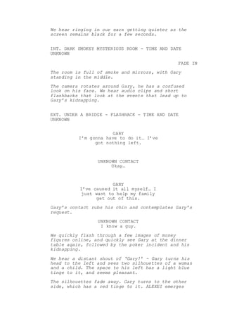 We hear ringing in our ears getting quieter as the
screen remains black for a few seconds.
INT. DARK SMOKEY MYSTERIOUS ROOM - TIME AND DATE
UNKNOWN
FADE IN
The room is full of smoke and mirrors, with Gary
standing in the middle.
The camera rotates around Gary, he has a confused
look on his face. We hear audio clips and short
flashbacks that look at the events that lead up to
Gary’s kidnapping.
EXT. UNDER A BRIDGE - FLASHBACK - TIME AND DATE
UNKNOWN
GARY
I’m gonna have to do it… I’ve
got nothing left.
UNKNOWN CONTACT
Okay…
GARY
I’ve caused it all myself… I
just want to help my family
get out of this.
Gary’s contact rubs his chin and contemplates Gary’s
request.
UNKNOWN CONTACT
I know a guy.
We quickly flash through a few images of money
figures online, and quickly see Gary at the dinner
table again, followed by the poker incident and his
kidnapping.
We hear a distant shout of ‘Gary!’ - Gary turns his
head to the left and sees two silhouettes of a woman
and a child. The space to his left has a light blue
tinge to it, and seems pleasant.
The silhouettes fade away. Gary turns to the other
side, which has a red tinge to it. ALEXEI emerges
 