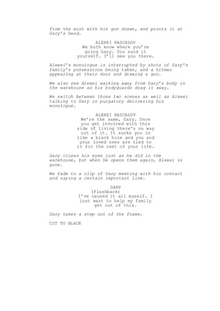 from the mist with his gun drawn, and points it at
Gary’s head.
ALEXEI RASCALOV
We both know where you’re
going Gary. You said it
yourself. I’ll see you there.
Alexei’s monologue is interrupted by shots of Gary’s
family’s possessions being taken, and a hitman
appearing at their door and drawing a gun.
We also see Alexei walking away from Gary’s body in
the warehouse as his bodyguards drag it away.
We switch between those two scenes as well as Alexei
talking to Gary in purgatory delivering his
monologue.
ALEXEI RASCALOV
We’re the same, Gary. Once
you get involved with this
side of living there’s no way
out of it. It sucks you in
like a black hole and you and
your loved ones are tied to
it for the rest of your life.
Gary closes his eyes just as he did in the
warehouse, but when he opens them again, Alexei is
gone.
We fade to a clip of Gary meeting with his contact
and saying a certain important line.
GARY
(Flashback)
I’ve caused it all myself… I
just want to help my family
get out of this.
Gary takes a step out of the frame.
CUT TO BLACK
 