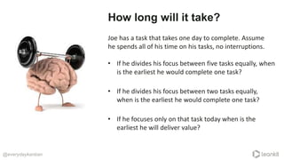 @everydaykanban
How long will it take?
Joe has a task that takes one day to complete. Assume
he spends all of his time on his tasks, no interruptions.
• If he focuses only on that task today when is the
earliest he will deliver value?
• If he divides his focus between two tasks equally,
when is the earliest he would complete one task?
• If he divides his focus between five tasks equally, when
is the earliest he would complete one task?
 