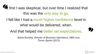 At first I was skeptical, but over time I realized that
this was the only way to go.
I felt like I had a much higher confidence level in
what would be delivered, when.
And that helped me better set expectations.
@everydaykanban
Stacie Buckley, Director of Business Operations, NBA.com,
Turner Sports (2012)
 