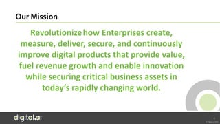© Digital.ai.2020
Our Mission
Revolutionizehow Enterprises create,
measure, deliver, secure, and continuously
improve digital products that provide value,
fuel revenue growth and enable innovation
while securing critical business assets in
today’s rapidly changing world.
4
 