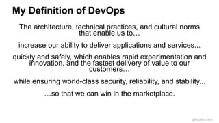 @RealGeneKim
My Definition of DevOps
The architecture, technical practices, and cultural norms
that enable us to…
increase our ability to deliver applications and services...
quickly and safely, which enables rapid experimentation and
innovation, and the fastest delivery of value to our
customers…
while ensuring world-class security, reliability, and stability...
…so that we can win in the marketplace.
 