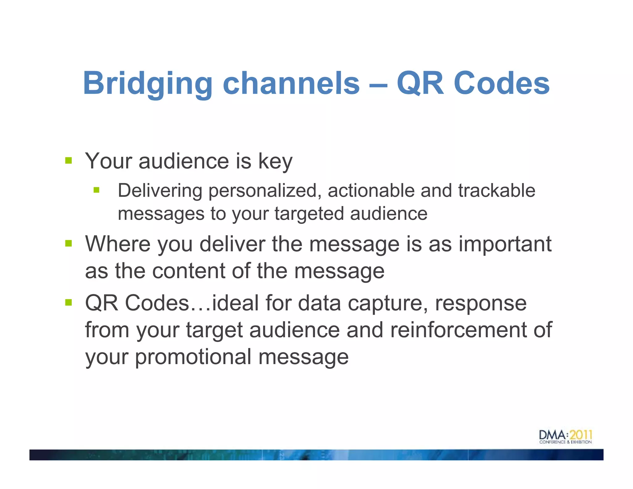 Bridging channels – QR Codes

Your audience is key
   Delivering personalized, actionable and trackable
   messages to your targeted audience
Where you deliver the message is as important
as the content of the message
QR Codes…ideal for data capture, response
from your target audience and reinforcement of
your promotional message
 