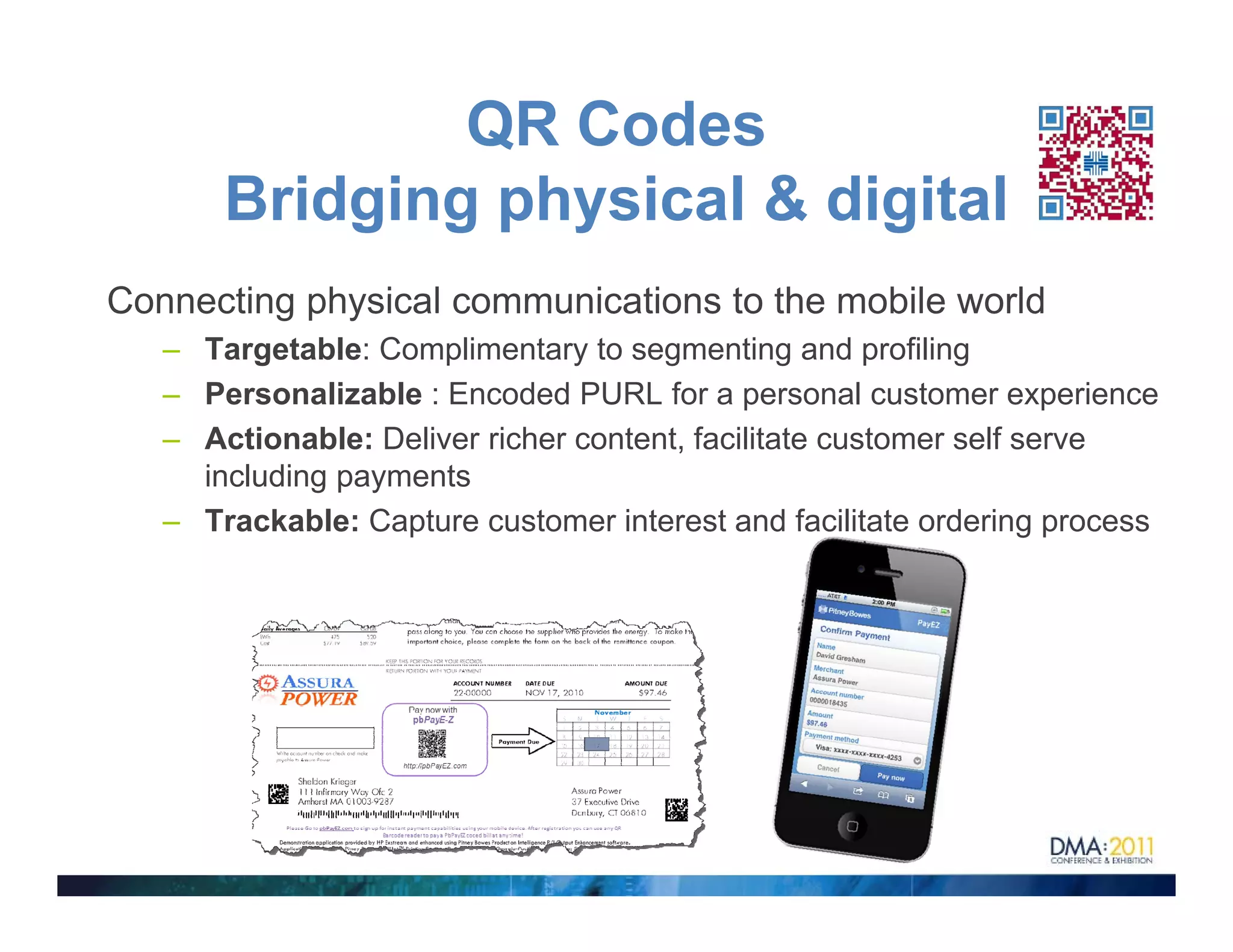 QR Codes
       Bridging h i l di i l
       B id i physical & digital
Connecting physical communications to the mobile world
   – Targetable: Complimentary to segmenting and profiling
   – Personalizable : Encoded PURL for a personal customer experience
   – Actionable: Deliver richer content, facilitate customer self serve
     including payments
   – Trackable: Capture customer interest and facilitate ordering p
                   p                                              g process
 