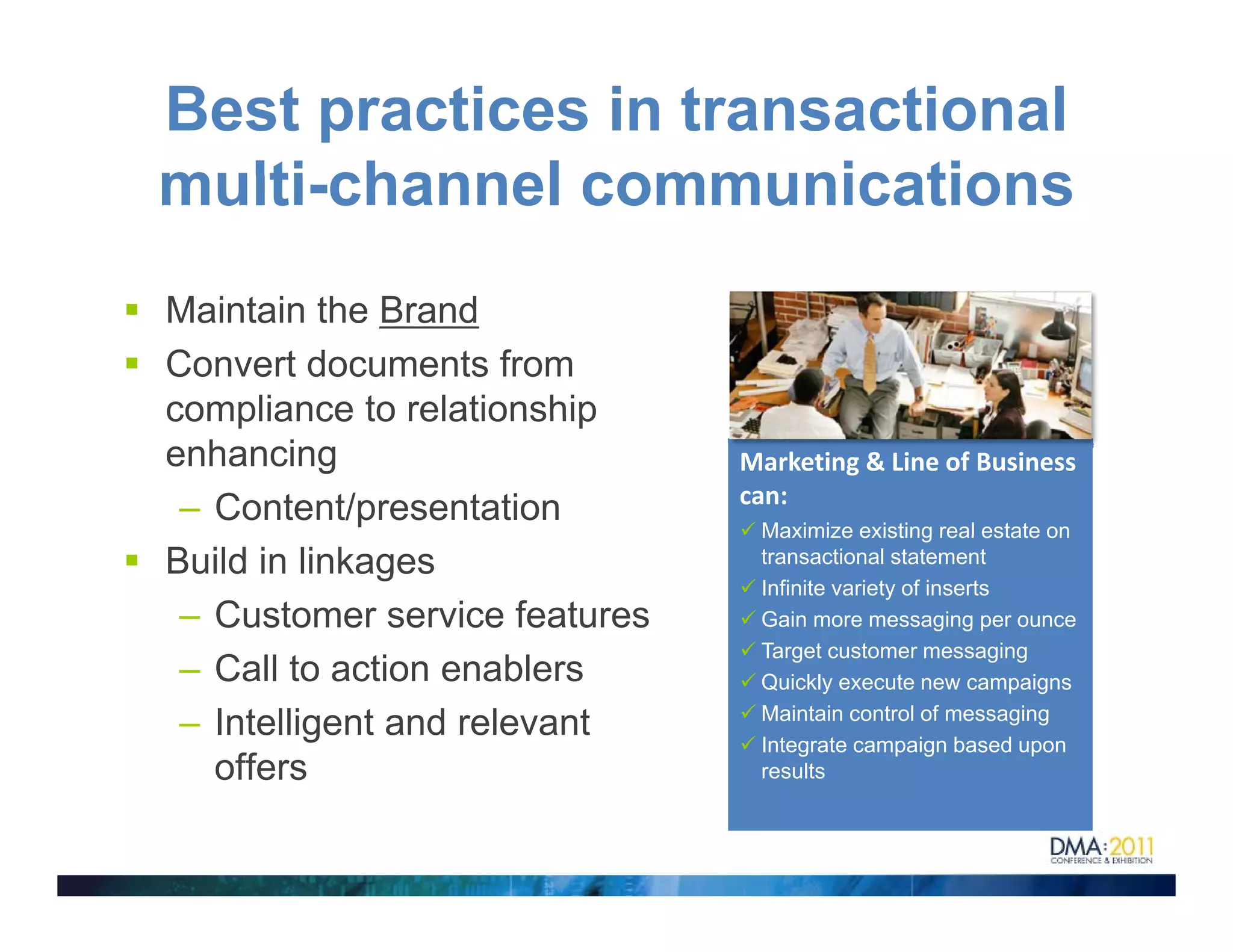 Best practices in transactional
multi channel communications
multi-channel
Maintain the Brand
Convert documents from
compliance to relationship
enhancing                      Marketing & Line of Business 
                               can:
 – Content/presentation         Maximize existing real estate on
Build in linkages               transactional statement
                                Infinite variety of inserts
 – Customer service features    Gain more messaging per ounce
                                Target customer messaging
 – C ll t action enablers
   Call to ti         bl        Quickly execute new campaigns
                                Maintain control of messaging
 – Intelligent and relevant     Integrate campaign based upon
   offers                       results
 