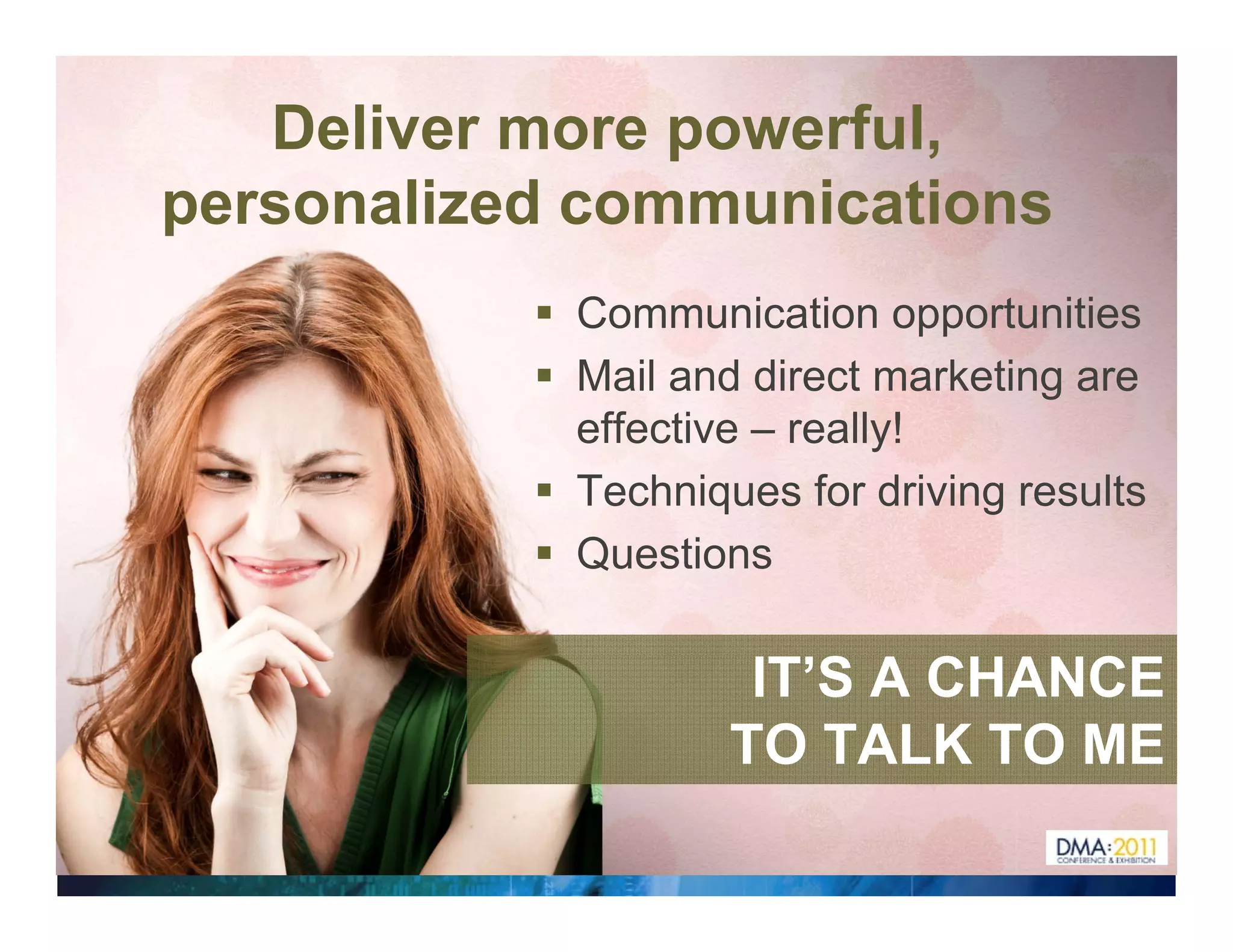 Deliver more powerful,
personalized communications
            Communication opportunities
            Mail and direct marketing are
            effective – really!
             ff ti         ll !
            Techniques for driving results
            Questions

                     IT’S A CHANCE
                    TO TALK TO ME
 