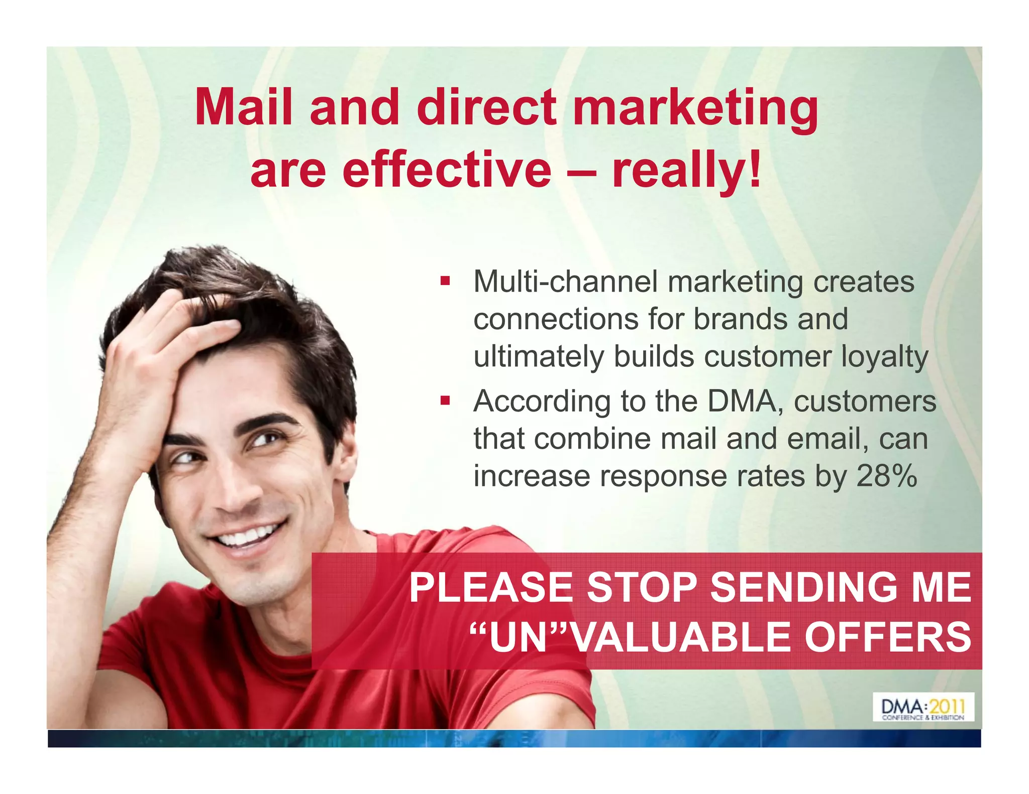 Mail and direct marketing
 are effective – really!

           Multi-channel marketing creates
           connections for brands and
           ultimately builds customer l
             lti t l b ild      t     loyalty
                                          lt
           According to the DMA, customers
           that combine mail and email, can
           increase response rates by 28%


        PLEASE STOP SENDING ME
          “UN”VALUABLE OFFERS
           UN VALUABLE
 