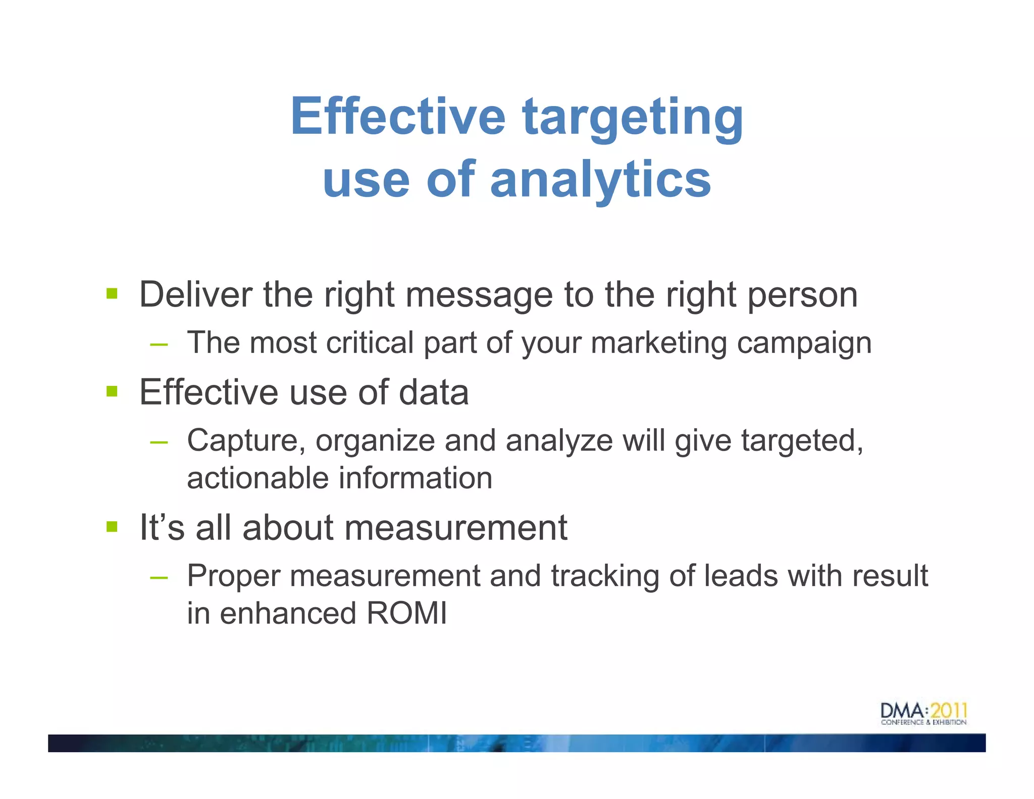 Effective targeting
          use of analytics

Deliver the right message to the right person
– The most critical part of your marketing campaign
Effective use of data
– Capture, organize and analyze will give targeted,
  actionable information
It’s all about measurement
– Proper measurement and tracking of leads with result
  in enhanced ROMI
 