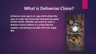 What is Deliveroo Clone?
Deliveroo clone app is an app which allows the
users to order their favourite food with the palm
of their hands. Whether you want to order a
delicious nutter chicken or a crispy Chinese
noodles, everything is possible with this single
app.
 