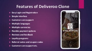 Features of Deliveroo Clone
 Easy Login and Registration
 Simple interface
 Customer care support
 Multiple languages
 Multiple currencies
 Flexible payment options
 Reviews and feedback
 Loyalty programs
 Referral codes and coupon codes
 Customer care support etc.
 