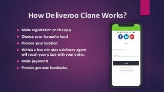 How Deliveroo Clone Works?
 Make registration on the app
 Choose your favourite food
 Provide your location
 Within a few minutes a delivery agent
will reach your place with your order.
 Make payments
 Provide genuine feedbacks.
 