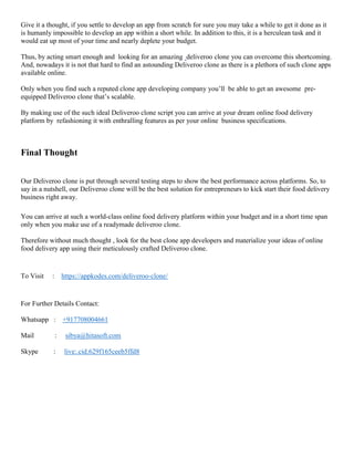 Give it a thought, if you settle to develop an app from scratch for sure you may take a while to get it done as it
is humanly impossible to develop an app within a short while. In addition to this, it is a herculean task and it
would eat up most of your time and nearly deplete your budget.
Thus, by acting smart enough and looking for an amazing deliveroo clone you can overcome this shortcoming.
And, nowadays it is not that hard to find an astounding Deliveroo clone as there is a plethora of such clone apps
available online.
Only when you find such a reputed clone app developing company you’ll be able to get an awesome pre-
equipped Deliveroo clone that’s scalable.
By making use of the such ideal Deliveroo clone script you can arrive at your dream online food delivery
platform by refashioning it with enthralling features as per your online business specifications.
Final Thought
Our Deliveroo clone is put through several testing steps to show the best performance across platforms. So, to
say in a nutshell, our Deliveroo clone will be the best solution for entrepreneurs to kick start their food delivery
business right away.
You can arrive at such a world-class online food delivery platform within your budget and in a short time span
only when you make use of a readymade deliveroo clone.
Therefore without much thought , look for the best clone app developers and materialize your ideas of online
food delivery app using their meticulously crafted Deliveroo clone.
To Visit : https://appkodes.com/deliveroo-clone/
For Further Details Contact:
Whatsapp : +917708004661
Mail : sibya@hitasoft.com
Skype : live:.cid.629f165ceeb5ffd8
 