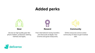 Added perks
Reward CommunityGear
Access to high-quality gear like
phone holders, protective clothing,
helmets and lights.
Free international money transfers
and discounts at Apple, Vue
Cinema and great restaurants.
Online resources and an active
community of riders to get involved
with.
 
