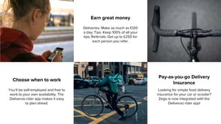 Choose when to work
You’ll be self-employed and free to
work to your own availability. The
Deliveroo rider app makes it easy
to plan ahead.
Earn great money
Deliveries: Make as much as £120
a day; Tips: Keep 100% of all your
tips; Referrals: Get up to £250 for
each person you refer.
Pay-as-you-go Delivery
Insurance
Looking for simple food delivery
insurance for your car or scooter?
Zego is now integrated with the
Deliveroo rider app!
 