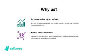 Why us?
Reach new customers
Increase sales by up to 30%
Access to high-quality gear like phone holders, protective clothing,
helmets and lights.
Deliveroo can take your restaurant further – so you can serve new
customers in new neighbourhoods.
 