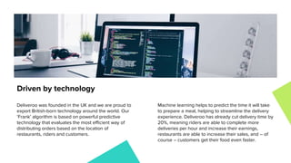 Deliveroo was founded in the UK and we are proud to
export British-born technology around the world. Our
‘Frank’ algorithm is based on powerful predictive
technology that evaluates the most efficient way of
distributing orders based on the location of
restaurants, riders and customers.
Machine learning helps to predict the time it will take
to prepare a meal, helping to streamline the delivery
experience. Deliveroo has already cut delivery time by
20%, meaning riders are able to complete more
deliveries per hour and increase their earnings,
restaurants are able to increase their sales, and – of
course – customers get their food even faster.
Driven by technology
 