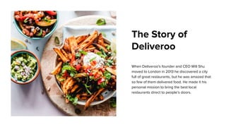 The Story of
Deliveroo
When Deliveroo's founder and CEO Will Shu
moved to London in 2013 he discovered a city
full of great restaurants, but he was amazed that
so few of them delivered food. He made it his
personal mission to bring the best local
restaurants direct to people’s doors.
 