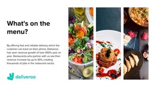What's on the
menu?
By offering fast and reliable delivery which the
customer can track on their phone, Deliveroo
has seen revenue growth of over 650% year on
year. Restaurants who partner with us see their
revenue increase by up to 30%, creating
thousands of jobs in the restaurant sector.
 