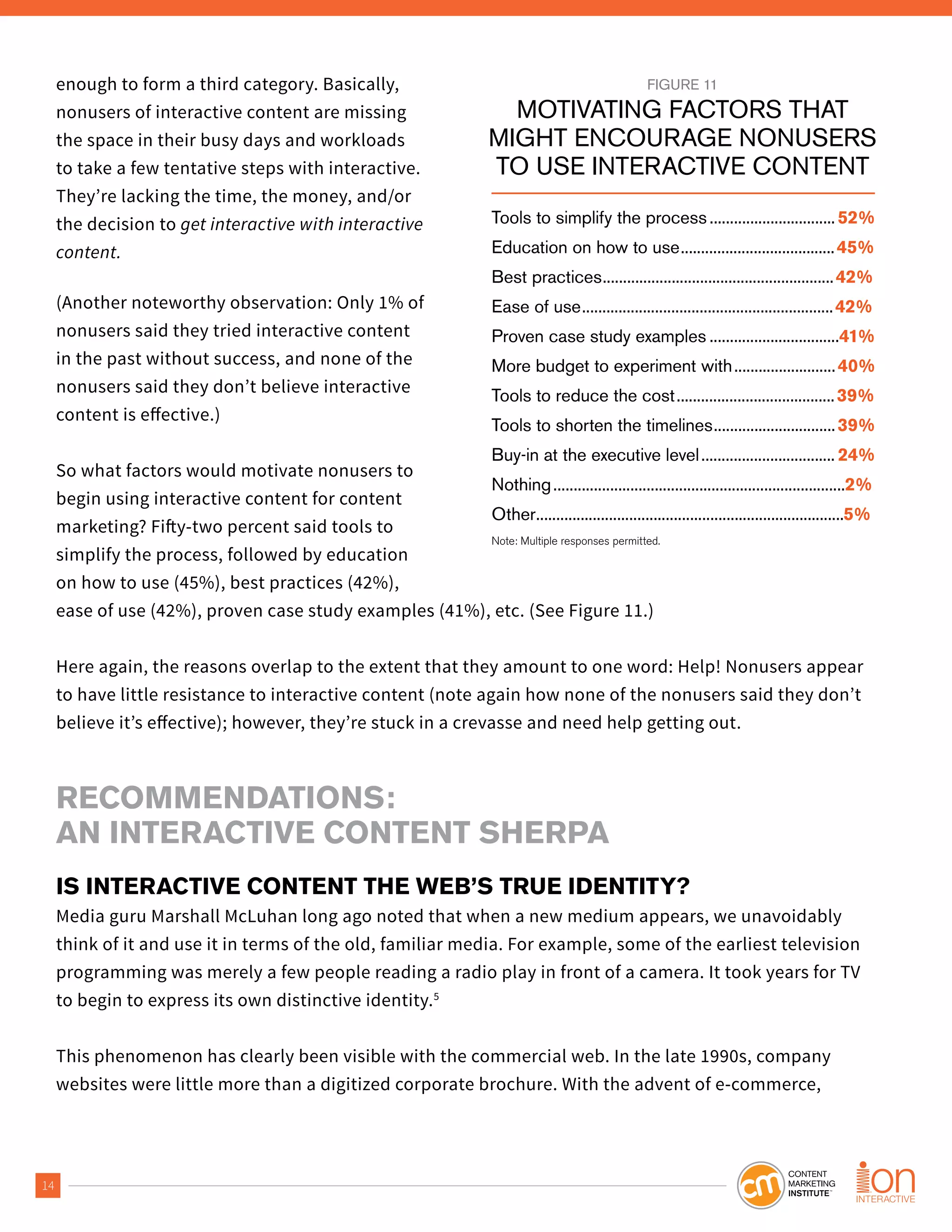 14
enough to form a third category. Basically,
nonusers of interactive content are missing
the space in their busy days and workloads
to take a few tentative steps with interactive.
They’re lacking the time, the money, and/or
the decision to get interactive with interactive
content.
(Another noteworthy observation: Only 1% of
nonusers said they tried interactive content
in the past without success, and none of the
nonusers said they don’t believe interactive
content is effective.)
So what factors would motivate nonusers to
begin using interactive content for content
marketing? Fifty-two percent said tools to
simplify the process, followed by education
on how to use (45%), best practices (42%),
ease of use (42%), proven case study examples (41%), etc. (See Figure 11.)
Here again, the reasons overlap to the extent that they amount to one word: Help! Nonusers appear
to have little resistance to interactive content (note again how none of the nonusers said they don’t
believe it’s effective); however, they’re stuck in a crevasse and need help getting out.
RECOMMENDATIONS:
AN INTERACTIVE CONTENT SHERPA
IS INTERACTIVE CONTENT THE WEB’S TRUE IDENTITY?
Media guru Marshall McLuhan long ago noted that when a new medium appears, we unavoidably
think of it and use it in terms of the old, familiar media. For example, some of the earliest television
programming was merely a few people reading a radio play in front of a camera. It took years for TV
to begin to express its own distinctive identity.5
This phenomenon has clearly been visible with the commercial web. In the late 1990s, company
websites were little more than a digitized corporate brochure. With the advent of e-commerce,
FIGURE 11
MOTIVATING FACTORS THAT
MIGHT ENCOURAGE NONUSERS
TO USE INTERACTIVE CONTENT
Tools to simplify the process...............................52%
Education on how to use......................................45%
Best practices.........................................................42%
Ease of use..............................................................42%
Proven case study examples ................................41%
More budget to experiment with.........................40%
Tools to reduce the cost.......................................39%
Tools to shorten the timelines..............................39%
Buy-in at the executive level................................. 24%
Nothing........................................................................2%
Other............................................................................5%
Note: Multiple responses permitted.
 
