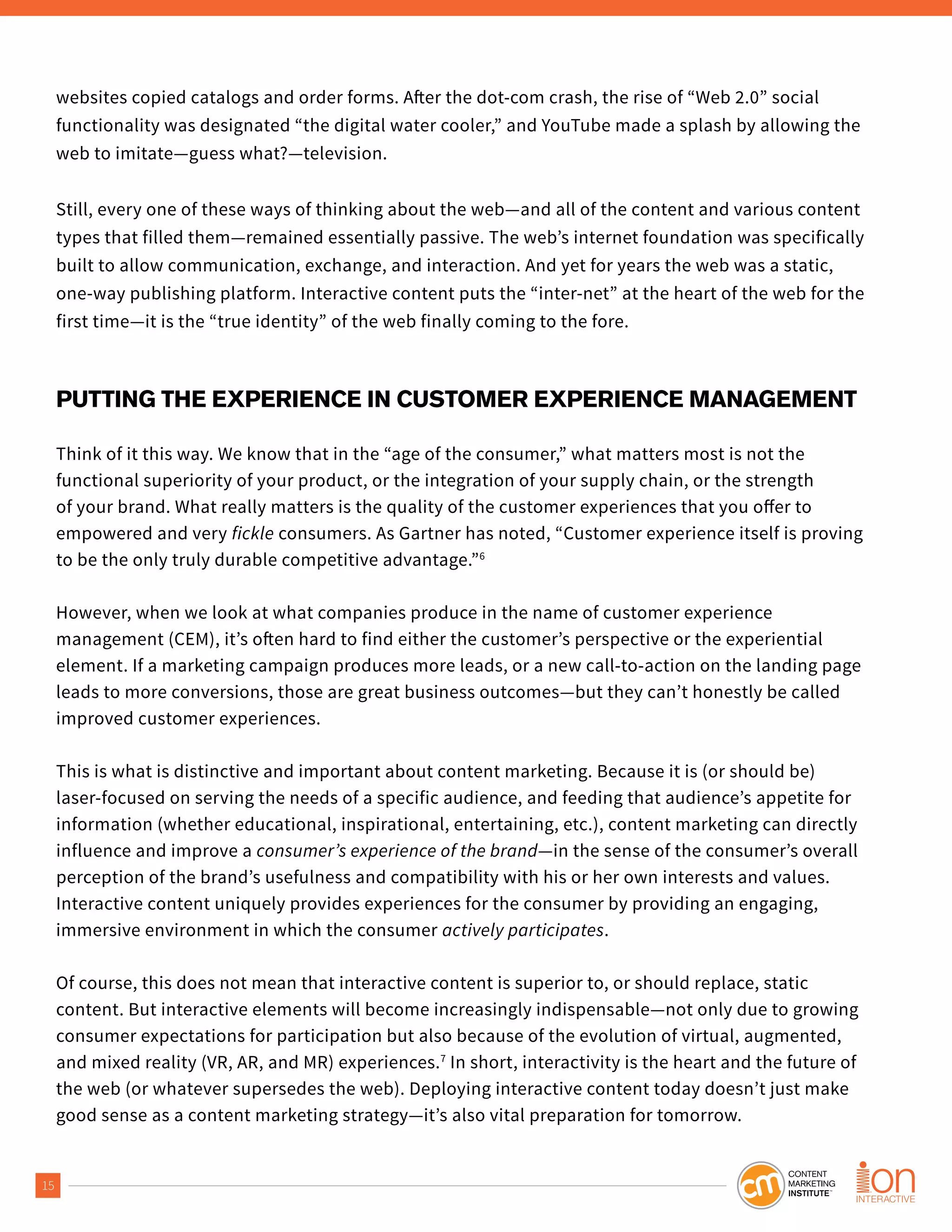 15
websites copied catalogs and order forms. After the dot-com crash, the rise of “Web 2.0” social
functionality was designated “the digital water cooler,” and YouTube made a splash by allowing the
web to imitate—guess what?—television.
Still, every one of these ways of thinking about the web—and all of the content and various content
types that filled them—remained essentially passive. The web’s internet foundation was specifically
built to allow communication, exchange, and interaction. And yet for years the web was a static,
one-way publishing platform. Interactive content puts the “inter-net” at the heart of the web for the
first time—it is the “true identity” of the web finally coming to the fore.
PUTTING THE EXPERIENCE IN CUSTOMER EXPERIENCE MANAGEMENT
Think of it this way. We know that in the “age of the consumer,” what matters most is not the
functional superiority of your product, or the integration of your supply chain, or the strength
of your brand. What really matters is the quality of the customer experiences that you offer to
empowered and very fickle consumers. As Gartner has noted, “Customer experience itself is proving
to be the only truly durable competitive advantage.”6
However, when we look at what companies produce in the name of customer experience
management (CEM), it’s often hard to find either the customer’s perspective or the experiential
element. If a marketing campaign produces more leads, or a new call-to-action on the landing page
leads to more conversions, those are great business outcomes—but they can’t honestly be called
improved customer experiences.
This is what is distinctive and important about content marketing. Because it is (or should be)
laser-focused on serving the needs of a specific audience, and feeding that audience’s appetite for
information (whether educational, inspirational, entertaining, etc.), content marketing can directly
influence and improve a consumer’s experience of the brand—in the sense of the consumer’s overall
perception of the brand’s usefulness and compatibility with his or her own interests and values.
Interactive content uniquely provides experiences for the consumer by providing an engaging,
immersive environment in which the consumer actively participates.
Of course, this does not mean that interactive content is superior to, or should replace, static
content. But interactive elements will become increasingly indispensable—not only due to growing
consumer expectations for participation but also because of the evolution of virtual, augmented,
and mixed reality (VR, AR, and MR) experiences.7
In short, interactivity is the heart and the future of
the web (or whatever supersedes the web). Deploying interactive content today doesn’t just make
good sense as a content marketing strategy—it’s also vital preparation for tomorrow.
 