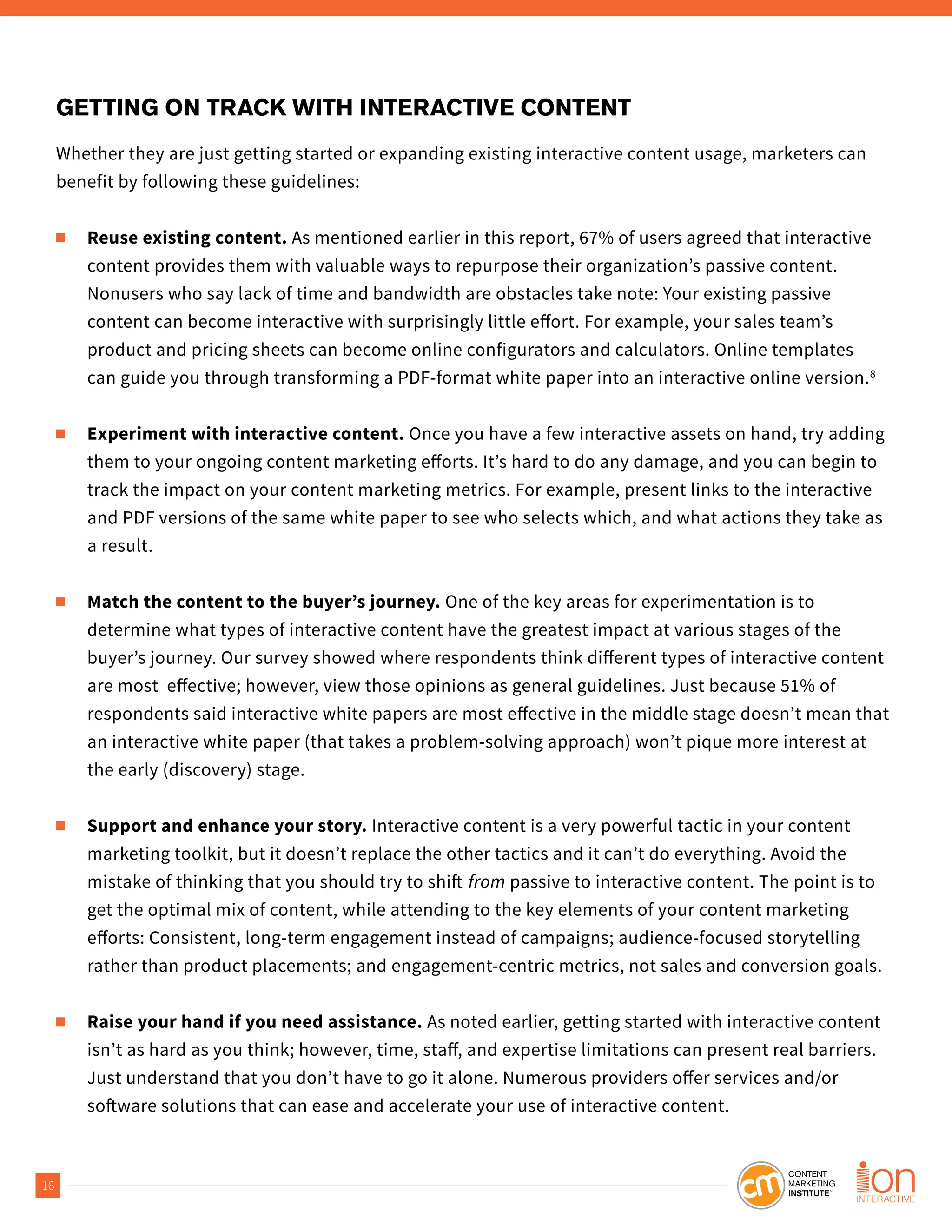 16
GETTING ON TRACK WITH INTERACTIVE CONTENT
Whether they are just getting started or expanding existing interactive content usage, marketers can
benefit by following these guidelines:
■ Reuse existing content. As mentioned earlier in this report, 67% of users agreed that interactive
content provides them with valuable ways to repurpose their organization’s passive content.
Nonusers who say lack of time and bandwidth are obstacles take note: Your existing passive
content can become interactive with surprisingly little effort. For example, your sales team’s
product and pricing sheets can become online configurators and calculators. Online templates
can guide you through transforming a PDF-format white paper into an interactive online version.8
■ Experiment with interactive content. Once you have a few interactive assets on hand, try adding
them to your ongoing content marketing efforts. It’s hard to do any damage, and you can begin to
track the impact on your content marketing metrics. For example, present links to the interactive
and PDF versions of the same white paper to see who selects which, and what actions they take as
a result.
■ Match the content to the buyer’s journey. One of the key areas for experimentation is to
determine what types of interactive content have the greatest impact at various stages of the
buyer’s journey. Our survey showed where respondents think different types of interactive content
are most effective; however, view those opinions as general guidelines. Just because 51% of
respondents said interactive white papers are most effective in the middle stage doesn’t mean that
an interactive white paper (that takes a problem-solving approach) won’t pique more interest at
the early (discovery) stage.
■ Support and enhance your story. Interactive content is a very powerful tactic in your content
marketing toolkit, but it doesn’t replace the other tactics and it can’t do everything. Avoid the
mistake of thinking that you should try to shift from passive to interactive content. The point is to
get the optimal mix of content, while attending to the key elements of your content marketing
efforts: Consistent, long-term engagement instead of campaigns; audience-focused storytelling
rather than product placements; and engagement-centric metrics, not sales and conversion goals.
■ Raise your hand if you need assistance. As noted earlier, getting started with interactive content
isn’t as hard as you think; however, time, staff, and expertise limitations can present real barriers.
Just understand that you don’t have to go it alone. Numerous providers offer services and/or
software solutions that can ease and accelerate your use of interactive content.
 
