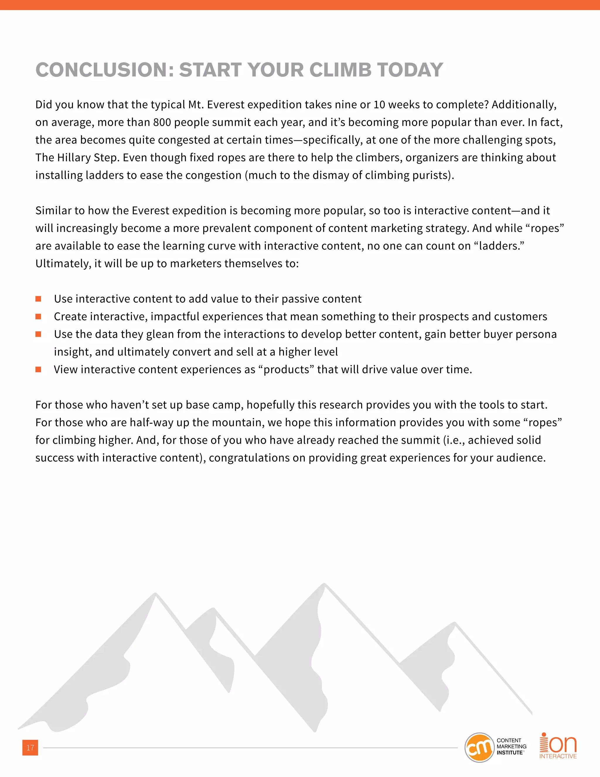 17
CONCLUSION: START YOUR CLIMB TODAY
Did you know that the typical Mt. Everest expedition takes nine or 10 weeks to complete? Additionally,
on average, more than 800 people summit each year, and it’s becoming more popular than ever. In fact,
the area becomes quite congested at certain times—specifically, at one of the more challenging spots,
The Hillary Step. Even though fixed ropes are there to help the climbers, organizers are thinking about
installing ladders to ease the congestion (much to the dismay of climbing purists).
Similar to how the Everest expedition is becoming more popular, so too is interactive content—and it
will increasingly become a more prevalent component of content marketing strategy. And while “ropes”
are available to ease the learning curve with interactive content, no one can count on “ladders.”
Ultimately, it will be up to marketers themselves to:
■ Use interactive content to add value to their passive content
■ Create interactive, impactful experiences that mean something to their prospects and customers
■ Use the data they glean from the interactions to develop better content, gain better buyer persona
insight, and ultimately convert and sell at a higher level
■ View interactive content experiences as “products” that will drive value over time.
For those who haven’t set up base camp, hopefully this research provides you with the tools to start.
For those who are half-way up the mountain, we hope this information provides you with some “ropes”
for climbing higher. And, for those of you who have already reached the summit (i.e., achieved solid
success with interactive content), congratulations on providing great experiences for your audience.
 