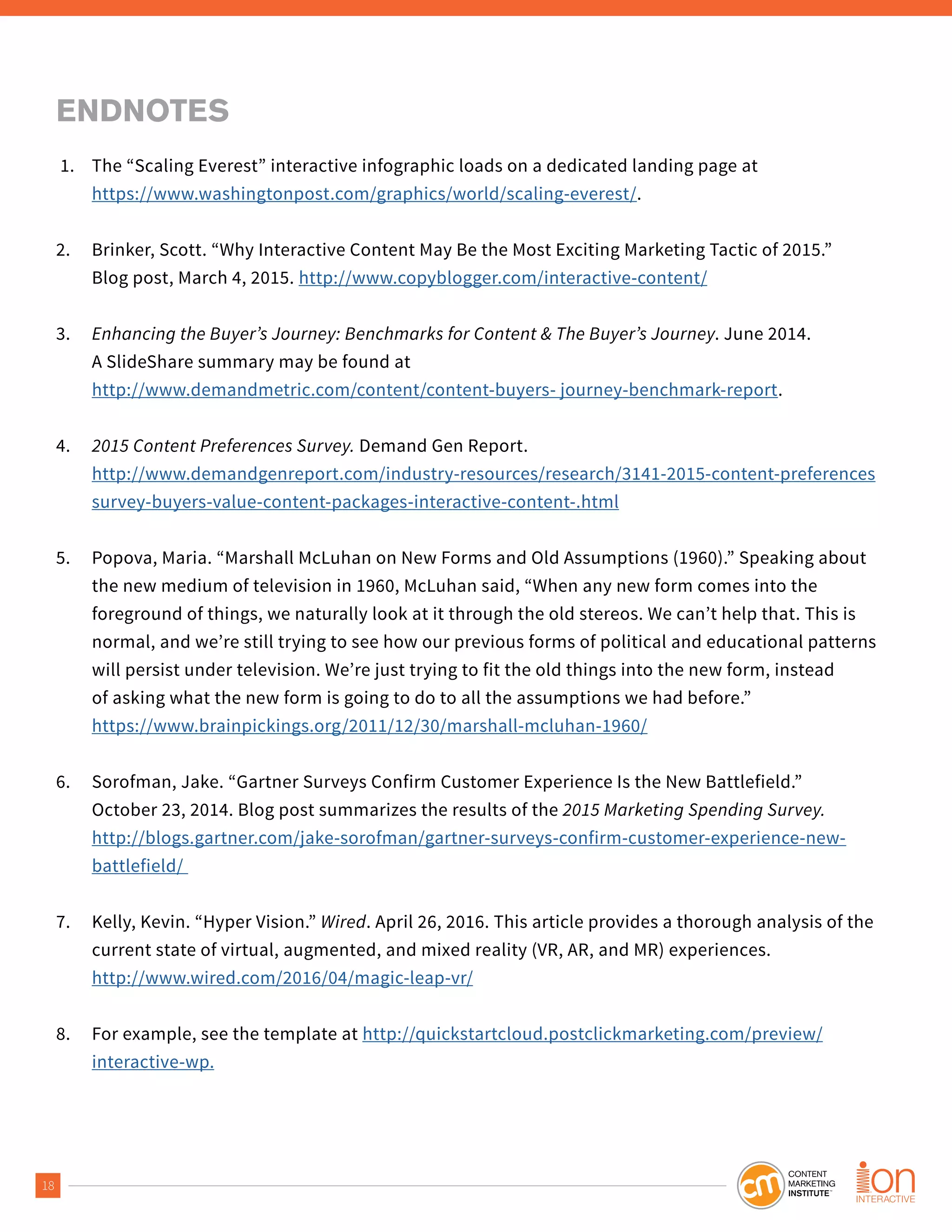 18
ENDNOTES
1. The “Scaling Everest” interactive infographic loads on a dedicated landing page at
https://www.washingtonpost.com/graphics/world/scaling-everest/.
2. Brinker, Scott. “Why Interactive Content May Be the Most Exciting Marketing Tactic of 2015.”
Blog post, March 4, 2015. http://www.copyblogger.com/interactive-content/
3. Enhancing the Buyer’s Journey: Benchmarks for Content & The Buyer’s Journey. June 2014.
A SlideShare summary may be found at
http://www.demandmetric.com/content/content-buyers- journey-benchmark-report.
4. 2015 Content Preferences Survey. Demand Gen Report.
http://www.demandgenreport.com/industry-resources/research/3141-2015-content-preferences
survey-buyers-value-content-packages-interactive-content-.html
5. Popova, Maria. “Marshall McLuhan on New Forms and Old Assumptions (1960).” Speaking about
the new medium of television in 1960, McLuhan said, “When any new form comes into the
foreground of things, we naturally look at it through the old stereos. We can’t help that. This is
normal, and we’re still trying to see how our previous forms of political and educational patterns
will persist under television. We’re just trying to fit the old things into the new form, instead
of asking what the new form is going to do to all the assumptions we had before.”
https://www.brainpickings.org/2011/12/30/marshall-mcluhan-1960/
6. Sorofman, Jake. “Gartner Surveys Confirm Customer Experience Is the New Battlefield.”
October 23, 2014. Blog post summarizes the results of the 2015 Marketing Spending Survey.
http://blogs.gartner.com/jake-sorofman/gartner-surveys-confirm-customer-experience-new-
battlefield/
7. Kelly, Kevin. “Hyper Vision.” Wired. April 26, 2016. This article provides a thorough analysis of the
current state of virtual, augmented, and mixed reality (VR, AR, and MR) experiences.
http://www.wired.com/2016/04/magic-leap-vr/
8. For example, see the template at http://quickstartcloud.postclickmarketing.com/preview/
interactive-wp.
 