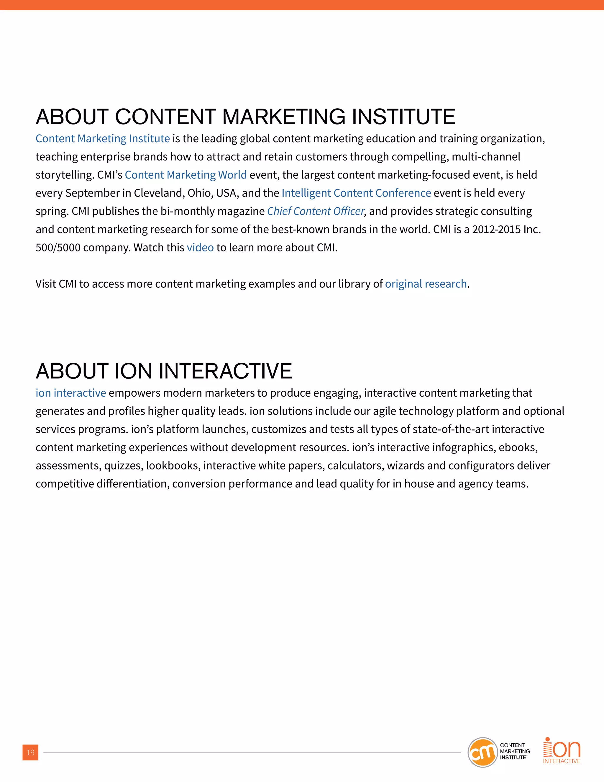 19
ABOUT CONTENT MARKETING INSTITUTE
Content Marketing Institute is the leading global content marketing education and training organization,
teaching enterprise brands how to attract and retain customers through compelling, multi-channel
storytelling. CMI’s Content Marketing World event, the largest content marketing-focused event, is held
every September in Cleveland, Ohio, USA, and the Intelligent Content Conference event is held every
spring. CMI publishes the bi-monthly magazine , and provides strategic consulting
and content marketing research for some of the best-known brands in the world. CMI is a 2012-2015 Inc.
500/5000 company. Watch this video to learn more about CMI.
Visit CMI to access more content marketing examples and our library of original research.
ABOUT ION INTERACTIVE
ion interactive empowers modern marketers to produce engaging, interactive content marketing that
generates and profiles higher quality leads. ion solutions include our agile technology platform and optional
services programs. ion’s platform launches, customizes and tests all types of state-of-the-art interactive
content marketing experiences without development resources. ion’s interactive infographics, ebooks,
assessments, quizzes, lookbooks, interactive white papers, calculators, wizards and configurators deliver
 
