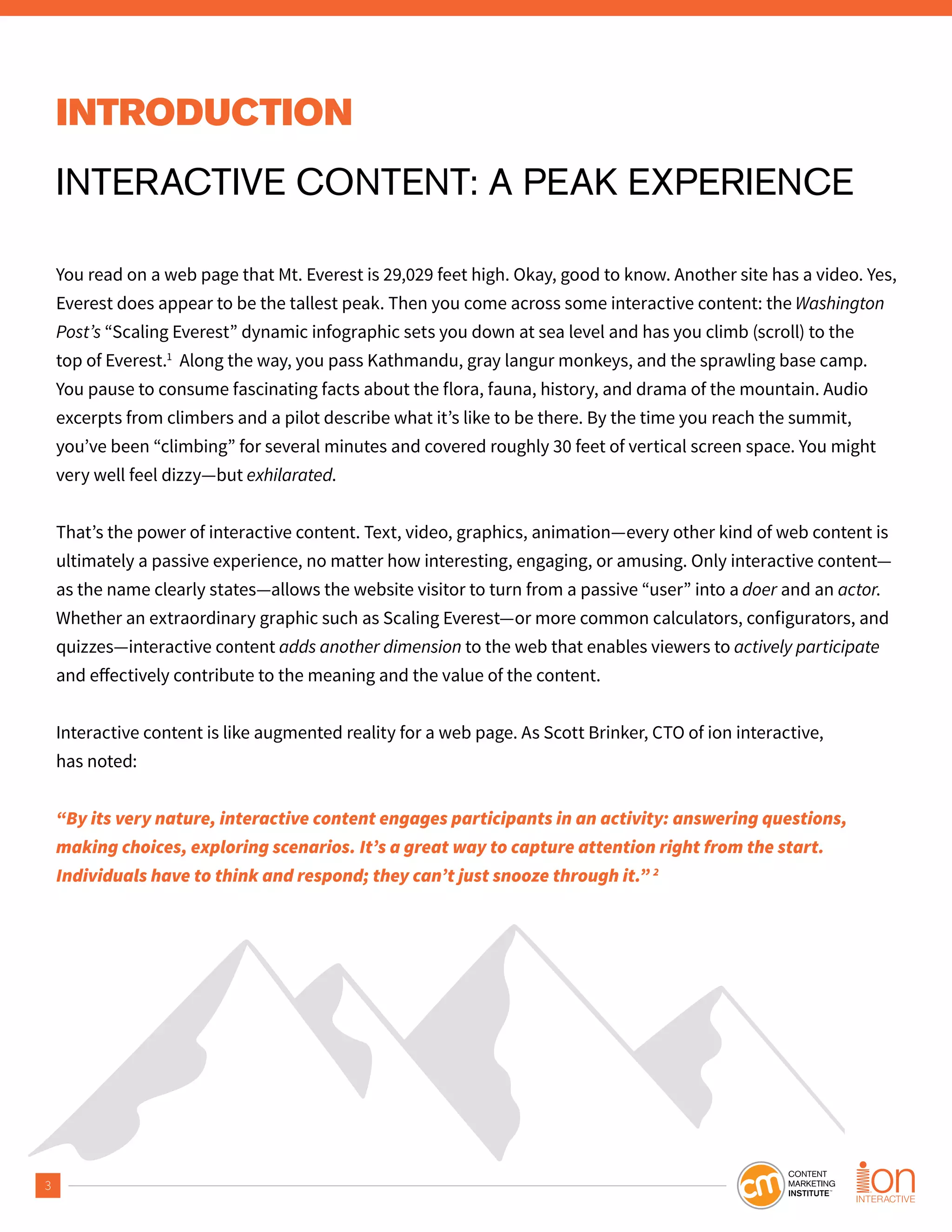 3
INTRODUCTION
INTERACTIVE CONTENT: A PEAK EXPERIENCE
You read on a web page that Mt. Everest is 29,029 feet high. Okay, good to know. Another site has a video. Yes,
Everest does appear to be the tallest peak. Then you come across some interactive content: the Washington
Post’s “Scaling Everest” dynamic infographic sets you down at sea level and has you climb (scroll) to the
top of Everest.1
Along the way, you pass Kathmandu, gray langur monkeys, and the sprawling base camp.
You pause to consume fascinating facts about the flora, fauna, history, and drama of the mountain. Audio
excerpts from climbers and a pilot describe what it’s like to be there. By the time you reach the summit,
you’ve been “climbing” for several minutes and covered roughly 30 feet of vertical screen space. You might
very well feel dizzy—but exhilarated.
That’s the power of interactive content. Text, video, graphics, animation—every other kind of web content is
ultimately a passive experience, no matter how interesting, engaging, or amusing. Only interactive content—
as the name clearly states—allows the website visitor to turn from a passive “user” into a doer and an actor.
Whether an extraordinary graphic such as Scaling Everest—or more common calculators, configurators, and
quizzes—interactive content adds another dimension to the web that enables viewers to actively participate
Interactive content is like augmented reality for a web page. As Scott Brinker, CTO of ion interactive,
has noted:
“By its very nature, interactive content engages participants in an activity: answering questions,
making choices, exploring scenarios. It’s a great way to capture attention right from the start.
Individuals have to think and respond; they can’t just snooze through it.” 2
 