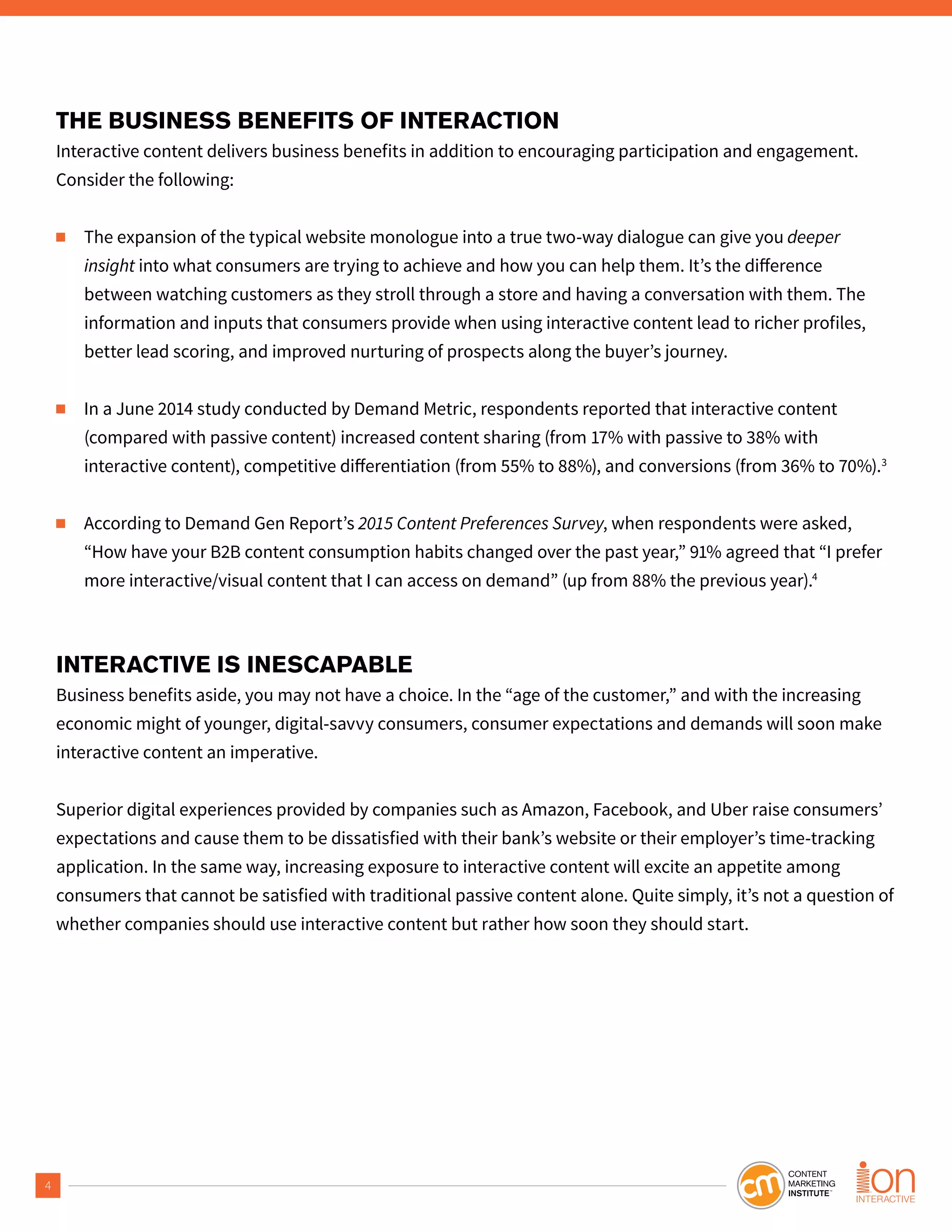 4
THE BUSINESS BENEFITS OF INTERACTION
Interactive content delivers business benefits in addition to encouraging participation and engagement.
Consider the following:
■ The expansion of the typical website monologue into a true two-way dialogue can give you deeper
insight
between watching customers as they stroll through a store and having a conversation with them. The
information and inputs that consumers provide when using interactive content lead to richer profiles,
better lead scoring, and improved nurturing of prospects along the buyer’s journey.
■ In a June 2014 study conducted by Demand Metric, respondents reported that interactive content
(compared with passive content) increased content sharing (from 17% with passive to 38% with
3
■ According to Demand Gen Report’s 2015 Content Preferences Survey, when respondents were asked,
“How have your B2B content consumption habits changed over the past year,” 91% agreed that “I prefer
more interactive/visual content that I can access on demand” (up from 88% the previous year).4
INTERACTIVE IS INESCAPABLE
Business benefits aside, you may not have a choice. In the “age of the customer,” and with the increasing
economic might of younger, digital-savvy consumers, consumer expectations and demands will soon make
interactive content an imperative.
Superior digital experiences provided by companies such as Amazon, Facebook, and Uber raise consumers’
expectations and cause them to be dissatisfied with their bank’s website or their employer’s time-tracking
application. In the same way, increasing exposure to interactive content will excite an appetite among
consumers that cannot be satisfied with traditional passive content alone. Quite simply, it’s not a question of
whether companies should use interactive content but rather how soon they should start.
 