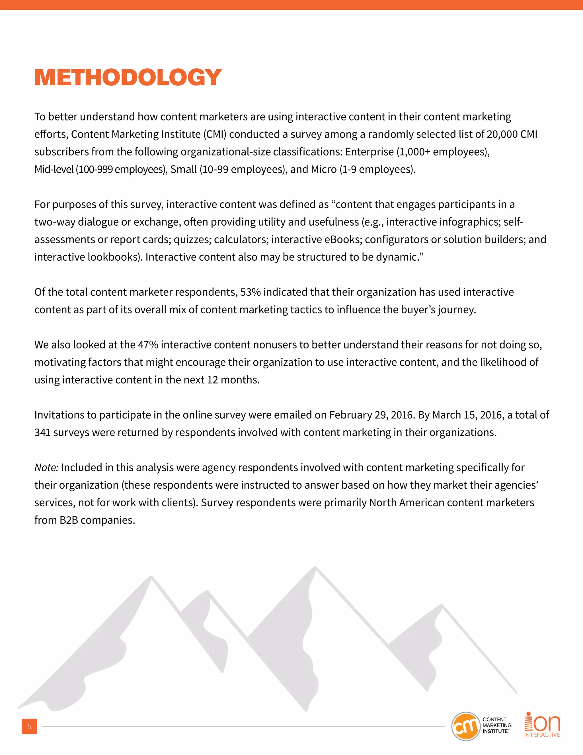 5
METHODOLOGY
To better understand how content marketers are using interactive content in their content marketing
subscribers from the following organizational-size classifications: Enterprise (1,000+ employees),
Mid-level(100-999employees), Small (10-99 employees), and Micro (1-9 employees).
For purposes of this survey, interactive content was defined as “content that engages participants in a
assessments or report cards; quizzes; calculators; interactive eBooks; configurators or solution builders; and
interactive lookbooks). Interactive content also may be structured to be dynamic.”
Of the total content marketer respondents, 53% indicated that their organization has used interactive
content as part of its overall mix of content marketing tactics to influence the buyer’s journey.
We also looked at the 47% interactive content nonusers to better understand their reasons for not doing so,
motivating factors that might encourage their organization to use interactive content, and the likelihood of
using interactive content in the next 12 months.
Invitations to participate in the online survey were emailed on February 29, 2016. By March 15, 2016, a total of
341 surveys were returned by respondents involved with content marketing in their organizations.
Note: Included in this analysis were agency respondents involved with content marketing specifically for
their organization (these respondents were instructed to answer based on how they market their agencies’
services, not for work with clients). Survey respondents were primarily North American content marketers
from B2B companies.
 