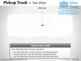 Pickup Truck – Top View
                                                    Shifter Knob




                                           YOUR TEXT HERE
                Your Text Goes here. Put your text here.
                 • Your Text Goes here. Put your text here. Your Text Goes here.
                 • Put your text here. Your Text Goes here. Put your text here.
                 • Your Text Goes here. Put your text here. Your Text Goes here.
Unlimited downloads at www.slideteam.net                                           Your Logo
 