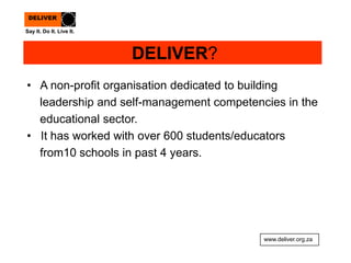 DELIVER?
• A non-profit organisation dedicated to building
leadership and self-management competencies in the
educational sector.
• It has worked with over 600 students/educators
from10 schools in past 4 years.
www.deliver.org.za
Say It. Do It. Live It.
DELIVER
 