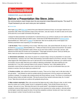 Deliver a Presentation like Steve Jobs                                        http://www.businessweek.com/print/smallbiz/content/jan2008/sb20...




           COMMUNICATIONS January 25, 2008, 8:52AM EST


           Deliver a Presentation like Steve Jobs
           Our communications coach breaks down the ace presenter's latest Macworld keynote. The result? A
           10-part framework you can use to wow your own audience

           by Carmine Gallo


           When Apple (AAPL) CEO Steve Jobs kicked off this year's Macworld Conference & Expo, he once again raised the bar on
           presentation skills. While most presenters simply convey information, Jobs also inspires. He sells the steak and the sizzle
           at the same time, as one reader commented a few years ago.

           I analyzed his latest presentation and extracted the 10 elements that you can combine to dazzle your own audience. Bear
           in mind that Jobs has been refining his skills for years. I broke down his 2007 Macworld keynote in a previous column
           (BusinessWeek.com, 7/6/07) and in a chapter in my latest book. Still, how he actually arrives at what appear to be
           effortless presentations bears expanding on and explaining again.

           1. Set the theme. "There is something in the air today." With those words, Jobs opened Macworld. By doing so, he set
           the theme for his presentation (BusinessWeek.com, 1/15/08) and hinted at the key product announcement—the ultrathin
           MacBook Air laptop. Every presentation needs a theme, but you don't have to deliver it at the start. Last year, Jobs
           delivered the theme about 20 minutes into his presentation: "Today Apple reinvents the phone." Once you identify your
           theme, make sure you deliver it several times throughout your presentation.

           2. Demonstrate enthusiasm. Jobs shows his passion for computer design. During his presentation he used words
           like "extraordinary," "amazing," and "cool." When demonstrating a new location feature for the iPhone, Jobs said, "It works
           pretty doggone well." Most speakers have room to add some flair to their presentations. Remember, your audience wants
           to be wowed, not put to sleep. Next time you're crafting or delivering a presentation, think about injecting your own
           personality into it. If you think a particular feature of your product is "awesome," say it. Most speakers get into
           presentation mode and feel as though they have to strip the talk of any fun. If you are not enthusiastic about your own
           products or services, how do you expect your audience to be?

           3. Provide an outline. Jobs outlined the presentation by saying, "There are four things I want to talk about today. So
           let's get started…" Jobs followed his outline by verbally opening and closing each of the four sections and making clear
           transitions in between. For example, after revealing several new iPhone features, he said, "The iPhone is not standing still.
           We keep making it better and better and better. That was the second thing I wanted to talk about today. No. 3 is about
           iTunes." Make lists and provide your audience with guideposts along the way.

           4. Make numbers meaningful. When Jobs announced that Apple had sold 4 million iPhones to date, he didn't simply
           leave the number out of context. Instead, he put it in perspective by adding, "That's 20,000 iPhones every day, on
           average." Jobs went on to say, "What does that mean to the overall market?" Jobs detailed the breakdown of the U.S
           smartphone market and Apple's share of it to demonstrate just how impressive the number actually is. Jobs also pointed
           out that Apple's market share equals the share of its top three competitors combined. Numbers don't mean much unless
           they are placed in context. Connect the dots for your listeners.




1 of 3                                                                                                                                1/31/08 11:27
 
