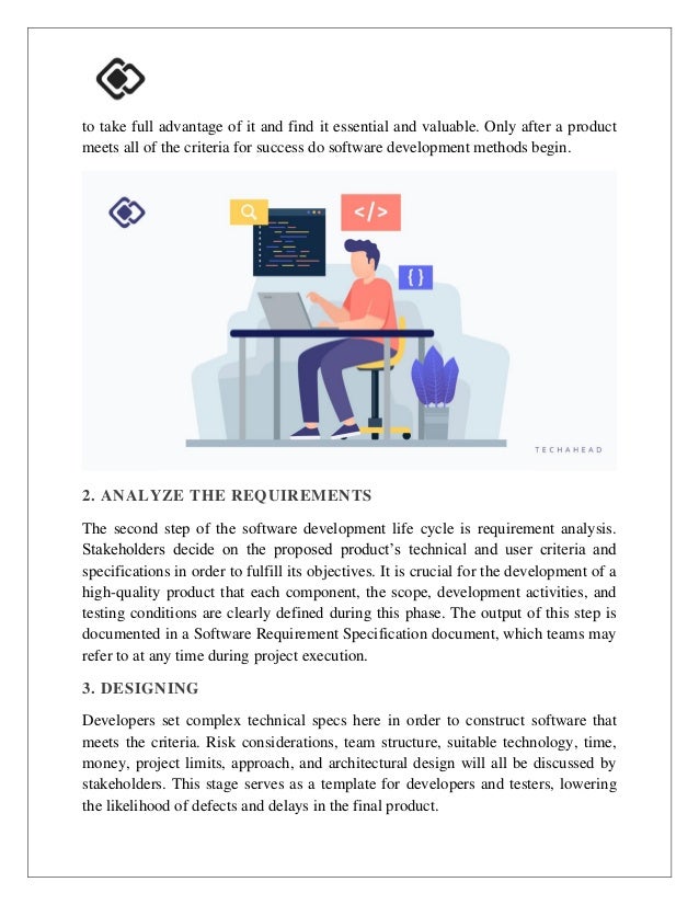 to take full advantage of it and find it essential and valuable. Only after a product
meets all of the criteria for success do software development methods begin.
2. ANALYZE THE REQUIREMENTS
The second step of the software development life cycle is requirement analysis.
Stakeholders decide on the proposed product’s technical and user criteria and
specifications in order to fulfill its objectives. It is crucial for the development of a
high-quality product that each component, the scope, development activities, and
testing conditions are clearly defined during this phase. The output of this step is
documented in a Software Requirement Specification document, which teams may
refer to at any time during project execution.
3. DESIGNING
Developers set complex technical specs here in order to construct software that
meets the criteria. Risk considerations, team structure, suitable technology, time,
money, project limits, approach, and architectural design will all be discussed by
stakeholders. This stage serves as a template for developers and testers, lowering
the likelihood of defects and delays in the final product.
 